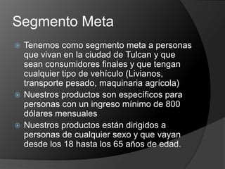 Segmento Meta
 Tenemos como segmento meta a personas
  que vivan en la ciudad de Tulcan y que
  sean consumidores finales y que tengan
  cualquier tipo de vehículo (Livianos,
  transporte pesado, maquinaria agrícola)
 Nuestros productos son específicos para
  personas con un ingreso mínimo de 800
  dólares mensuales
 Nuestros productos están dirigidos a
  personas de cualquier sexo y que vayan
  desde los 18 hasta los 65 años de edad.
 