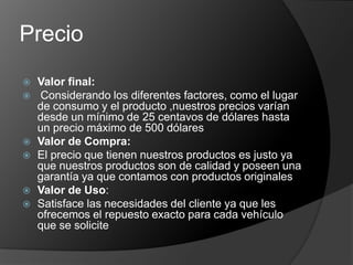 Precio
   Valor final:
   Considerando los diferentes factores, como el lugar
    de consumo y el producto ,nuestros precios varían
    desde un mínimo de 25 centavos de dólares hasta
    un precio máximo de 500 dólares
   Valor de Compra:
   El precio que tienen nuestros productos es justo ya
    que nuestros productos son de calidad y poseen una
    garantía ya que contamos con productos originales
   Valor de Uso:
   Satisface las necesidades del cliente ya que les
    ofrecemos el repuesto exacto para cada vehículo
    que se solicite
 