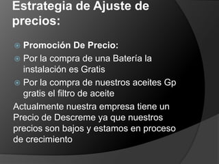 Estrategia de Ajuste de
precios:
 Promoción De Precio:
 Por la compra de una Batería la
  instalación es Gratis
 Por la compra de nuestros aceites Gp
  gratis el filtro de aceite
Actualmente nuestra empresa tiene un
Precio de Descreme ya que nuestros
precios son bajos y estamos en proceso
de crecimiento
 