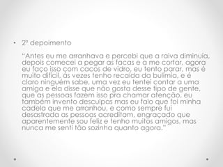 • 2º depoimento 
“Antes eu me arranhava e percebi que a raiva diminuía, 
depois comecei a pegar as facas e a me cortar, agora 
eu faço isso com cacos de vidro, eu tento parar, mas é 
muito difícil, ás vezes tenho recaída da bulimia, e é 
claro ninguém sabe, uma vez eu tentei contar a uma 
amiga e ela disse que não gosta desse tipo de gente, 
que as pessoas fazem isso pra chamar atenção, eu 
também invento desculpas mas eu falo que foi minha 
cadela que me arranhou, e como sempre fui 
desastrada as pessoas acreditam, engraçado que 
aparentemente sou feliz e tenho muitos amigos, mas 
nunca me senti tão sozinha quanto agora.” 
 