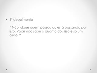 • 3º depoimento 
“ Não julgue quem passou ou está passando por 
isso. Você não sabe o quanto dói, isso e só um 
alivio. “ 
 