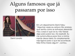 Alguns famosos que já 
passaram por isso 
Em um depoimento Demi falou 
“Algumas vezes eu estava tão ansiosa, 
que sentia como se estivesse deixando 
meu corpo e que se eu não fizesse 
algo para parar isso, iria explodir. Eu 
me automutilava para tirar a minha 
mente dessa ideia. Eu simplesmente 
não ligava para o que iria acontecer. 
Não tinha medo algum”, contou. 
Demi Lovato 
 