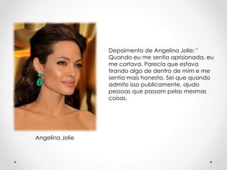 Depoimento de Angelina Jolie: " 
Quando eu me sentia aprisionada, eu 
me cortava. Parecia que estava 
tirando algo de dentro de mim e me 
sentia mais honesta. Sei que quando 
admito isso publicamente, ajudo 
pessoas que passam pelas mesmas 
coisas. 
Angelina Jolie 
 