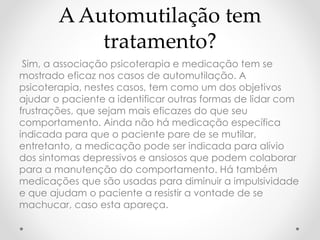 A Automutilação tem 
tratamento? 
Sim, a associação psicoterapia e medicação tem se 
mostrado eficaz nos casos de automutilação. A 
psicoterapia, nestes casos, tem como um dos objetivos 
ajudar o paciente a identificar outras formas de lidar com 
frustrações, que sejam mais eficazes do que seu 
comportamento. Ainda não há medicação específica 
indicada para que o paciente pare de se mutilar, 
entretanto, a medicação pode ser indicada para alívio 
dos sintomas depressivos e ansiosos que podem colaborar 
para a manutenção do comportamento. Há também 
medicações que são usadas para diminuir a impulsividade 
e que ajudam o paciente a resistir a vontade de se 
machucar, caso esta apareça. 
 