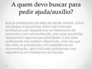A quem devo buscar para 
pedir ajuda/auxílio? 
Buscar profissionais da área de saúde mental, como 
psicólogos e psiquiatras. Seria mais indicado 
profissional com experiência no tratamento de 
pacientes com automutilação, pois estes pacientes 
apresentam algumas peculiaridades. Caso estes 
profissionais não estejam disponíveis, uma vez que 
são raros os profissionais com experiência em 
automutilação, seria indicado profissionais com 
experiência em transtornos do impulso. 
 