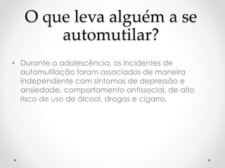 O que leva alguém a se 
automutilar? 
• Durante a adolescência, os incidentes de 
automutilação foram associados de maneira 
independente com sintomas de depressão e 
ansiedade, comportamento antissocial, de alto 
risco de uso de álcool, drogas e cigarro. 
 