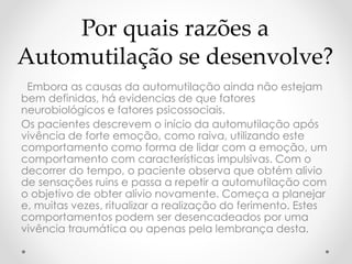 Por quais razões a 
Automutilação se desenvolve? 
Embora as causas da automutilação ainda não estejam 
bem definidas, há evidencias de que fatores 
neurobiológicos e fatores psicossociais. 
Os pacientes descrevem o início da automutilação após 
vivência de forte emoção, como raiva, utilizando este 
comportamento como forma de lidar com a emoção, um 
comportamento com características impulsivas. Com o 
decorrer do tempo, o paciente observa que obtém alivio 
de sensações ruins e passa a repetir a automutilação com 
o objetivo de obter alívio novamente. Começa a planejar 
e, muitas vezes, ritualizar a realização do ferimento. Estes 
comportamentos podem ser desencadeados por uma 
vivência traumática ou apenas pela lembrança desta. 
 