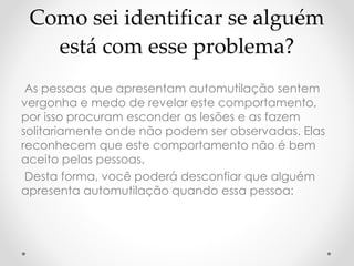 Como sei identificar se alguém 
está com esse problema? 
As pessoas que apresentam automutilação sentem 
vergonha e medo de revelar este comportamento, 
por isso procuram esconder as lesões e as fazem 
solitariamente onde não podem ser observadas. Elas 
reconhecem que este comportamento não é bem 
aceito pelas pessoas. 
Desta forma, você poderá desconfiar que alguém 
apresenta automutilação quando essa pessoa: 
 
