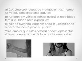 a) Costuma usar roupas de mangas longas, mesmo 
no verão, com altas temperaturas; 
b) Apresentam várias cicatrizes ou lesões repetidas e 
tem dificuldade para explicá-las; 
c) Isola-se evitando situações onde seu corpo pode 
ser exposto, como praia ou piscina; 
Vale lembrar que estas pessoas podem apresentar 
sintomas depressivos e de fobia social associados. 
 
