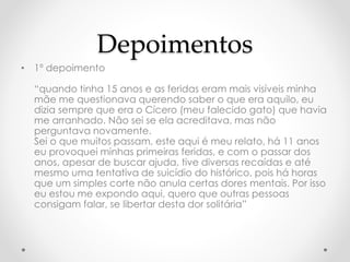 Depoimentos 
• 1º depoimento 
“quando tinha 15 anos e as feridas eram mais visíveis minha 
mãe me questionava querendo saber o que era aquilo, eu 
dizia sempre que era o Cícero (meu falecido gato) que havia 
me arranhado. Não sei se ela acreditava, mas não 
perguntava novamente. 
Sei o que muitos passam, este aqui é meu relato, há 11 anos 
eu provoquei minhas primeiras feridas, e com o passar dos 
anos, apesar de buscar ajuda, tive diversas recaídas e até 
mesmo uma tentativa de suicídio do histórico, pois há horas 
que um simples corte não anula certas dores mentais. Por isso 
eu estou me expondo aqui, quero que outras pessoas 
consigam falar, se libertar desta dor solitária” 
 