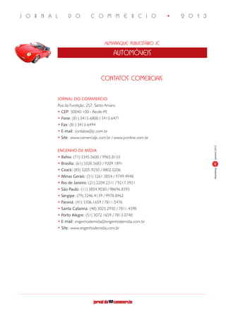 J O R N A L D O C O M M E R C I O • 2 0 1 3
Almanaque Publicitário JC
automóveis
MarketingJaneiro/2013JC
JORNAL DO COMMERCIO
Rua da Fundição, 257, Santo Amaro
• CEP: 50040-100 - Recife-PE
• Fone: (81) 3413-6800 / 3413.6471
• Fax: (81) 3413-6494
• E-mail: contatos@jc.com.br
• Site: www.comercialjc.com.br / www.jconline.com.br
ENGENHO DE MÍDIA
• Bahia: (71) 3345.5600 / 9965.8133
• Brasília: (61) 3328.5683 / 9209.1891
• Ceará: (85) 3205.9250 / 8802.0206
• Minas Gerais: (31) 3261.3854 / 9749.4948
• Rio de Janeiro: (21) 2204.2311 / 9217.3931
• São Paulo: (11) 3854.9030 / 98696.8393
• Sergipe: (79) 3246.4139 / 9978.8962
• Paraná: (41) 3306.1659 / 7811.5476
• Santa Catarina: (48) 3025.2930 / 7811.4598
• Porto Alegre: (51) 3072.1659 / 7813.0740
• E-mail: engenhodemidia@engenhodemidia.com.br
• Site: www.engenhodemidia.com.br
contatos comerciais
 