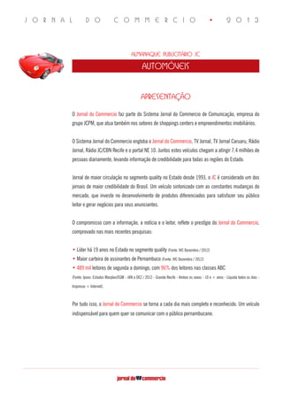 J O R N A L D O C O M M E R C I O • 2 0 1 3
Almanaque Publicitário JC
automóveis
APRESENTAÇÃO
O Jornal do Commercio faz parte do Sistema Jornal do Commercio de Comunicação, empresa do
grupo JCPM, que atua também nos setores de shoppings centers e empreendimentos imobiliários.
O Sistema Jornal do Commercio engloba o Jornal do Commercio, TV Jornal, TV Jornal Caruaru, Rádio
Jornal, Rádio JC/CBN Recife e o portal NE 10. Juntos estes veículos chegam a atingir 7,4 milhões de
pessoas diariamente, levando informação de credibilidade para todas as regiões do Estado.
Jornal de maior circulação no segmento quality no Estado desde 1993, o JC é considerado um dos
jornais de maior credibilidade do Brasil. Um veículo sintonizado com as constantes mudanças do
mercado, que investe no desenvolvimento de produtos diferenciados para satisfazer seu público
leitor e gerar negócios para seus anunciantes.
O compromisso com a informação, a notícia e o leitor, reflete o prestígio do Jornal do Commercio,
comprovado nas mais recentes pesquisas:
• Líder há 19 anos no Estado no segmento quality (Fonte: IVC Dezembro / 2012)
• Maior carteira de assinantes de Pernambuco (Fonte: IVC Dezembro / 2012)
• 489 mil leitores de segunda a domingo, com 96% dos leitores nas classes ABC
(Fonte: Ipsos: Estudos Marplan/EGM - JAN a DEZ / 2012 - Grande Recife - Ambos os sexos - 10 e + anos - Líquida todos os dias -
Impresso + Internet).
Por tudo isso, o Jornal do Commercio se torna a cada dia mais completo e reconhecido. Um veículo
indispensável para quem quer se comunicar com o público pernambucano.	 	 	
	
 