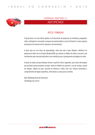J O R N A L D O C O M M E R C I O • 2 0 1 3
Almanaque Publicitário JC
automóveis
IPSOS MARPLAN
O grupo Ipsos é um dos líderes globais no fornecimento de pesquisas de marketing, propaganda,
mídia, satisfação do consumidor e pesquisa de opinião pública e social. No Brasil é a maior empresa
de pesquisa de mercado ad hoc (pesquisa sob encomenda).
A Ipsos atua em seis áreas de especialidade, entre elas está a Ipsos Marplan, referência em
pesquisa de mídia com os Estudos Marplan/EGM, que analisa os hábitos de mídia e consumo e são
reconhecidos pelo mercado publicitário como referência para o planejamento estratégico de mídia.
O banco de dados da Ipsos Marplan fornece o perfil de vários segmentos, pois reúne informações
que permitem processamentos cruzados, tanto em hábitos de consumo e uso de serviços, quanto
em atitudes, hábitos de lazer, assuntos de interesse e mídia. Com isso, indicam claramente o
comportamento de targets específicos, otimizando os custos para os clientes.
Dpto. Marketing Jornal do Commercio
marketingjc@jc.com.br	
 