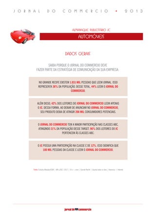 J O R N A L D O C O M M E R C I O • 2 0 1 3
Almanaque Publicitário JC
automóveis
DADOS GERAIS
SAIBA PORQUE O JORNAL DO COMMERCIO DEVE
FAZER PARTE DA ESTRATÉGIA DE COMUNICAÇÃO DA SUA EMPRESA:
Fonte: Estudos Marplan/EGM | JAN a DEZ / 2012 | 10 e + anos | Grande Recife | Líquida todos os dias | Impresso + Internet
NO GRANDE RECIFE EXISTEM 1.031 MIL PESSOAS QUE LEEM JORNAL. ISSO
REPRESENTA 36% DA POPULAÇÃO. DESSE TOTAL, 44% LEEM O JORNAL DO
COMMERCIO.
ALÉM DISSO, 42% DOS LEITORES DO JORNAL DO COMMERCIO LEEM APENAS
O JC. DESSA FORMA, AO DEIXAR DE ANUNCIAR NO JORNAL DO COMMERCIO,
SEU PRODUTO DEIXA DE ATINGIR 206 MIL CONSUMIDORES POTENCIAIS.
O JORNAL DO COMMERCIO TEM A MAIOR PARTICIPAÇÃO NAS CLASSES ABC,
ATINGINDO 21% DA POPULAÇÃO DESSE TARGET. 96% DOS LEITORES DO JC
PERTENCEM ÀS CLASSES ABC.
O JC POSSUI UMA PARTICIPAÇÃO NA CLASSE C DE 12%. ISSO SIGNIFICA QUE
180 MIL PESSOAS DA CLASSE C LEEM O JORNAL DO COMMERCIO.
 