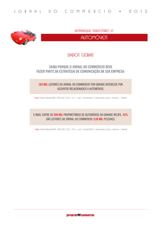 J O R N A L D O C O M M E R C I O • 2 0 1 3
Almanaque Publicitário JC
automóveis
SAIBA PORQUE O JORNAL DO COMMERCIO DEVE
FAZER PARTE DA ESTRATÉGIA DE COMUNICAÇÃO DA SUA EMPRESA:
DADOS GERAIS
163 MIL LEITORES DO JORNAL DO COMMERCIO TEM GRANDE INTERESSE POR
ASSUNTOS RELACIONADOS A AUTOMÓVEIS.
Fonte: Estudos Marplan/EGM | JAN a DEZ / 2012 | 13 e + anos | Grande Recife | Líquida todos os dias | Impresso + Internet
E MAIS, ENTRE OS 299 MIL PROPRIETÁRIOS DE AUTOMÓVEIS DO GRANDE RECIFE, 43%
SÃO LEITORES DO JORNAL DO COMMERCIO (128 MIL PESSOAS).
Fonte: Estudos Marplan/EGM | JAN a DEZ / 2012 | 18 e + anos | Grande Recife | Líquida todos os dias | Impresso + Internet
 