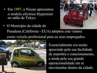 Em  1997 , a Nissan apresentou o modelo eléctrico Hypermini  no salão de Tokyo. O Município da cidade de Pasadena (Califórnia - EUA) adoptou esta viatura  como veiculo profissional para os seus empregados. Essencialmente era muito apreciado pela sua facilidade de manobra e estacionamento, e ainda pela sua grande operacionalidade em se movimentar dentro da cidade. 