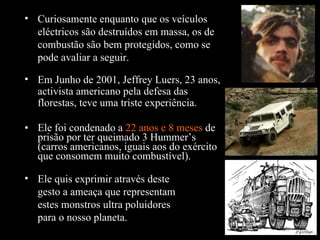 Ele foi condenado a  22 anos e 8 meses  de prisão por ter queimado 3 Hummer’s (carros americanos, iguais aos do exército que consomem muito combustível). Curiosamente enquanto que os veículos eléctricos são destruídos em massa, os de combustão são bem protegidos, como se pode avaliar a seguir. Em Junho de 2001, Jeffrey Luers, 23 anos, activista americano pela defesa das florestas, teve uma triste experiência. Ele quis exprimir através deste gesto a ameaça que representam estes monstros ultra poluidores para o nosso planeta. 