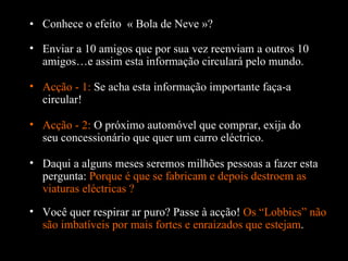 Conhece o efeito  « Bola de Neve »? Enviar a 10 amigos que por sua vez reenviam a outros 10 amigos…e assim esta informação circulará pelo mundo. Acção - 1:  Se acha esta informação importante faça-a circular! Daqui a alguns meses seremos milhões pessoas a fazer esta pergunta:  Porque é que se fabricam e depois destroem as viaturas eléctricas ?  Acção - 2:  O próximo automóvel que comprar, exija do seu concessionário que quer um carro eléctrico. Você quer respirar ar puro? Passe  à  acção!  Os “Lobbies” não são imbatíveis por mais fortes e enraizados que estejam . 