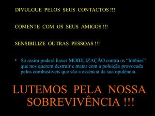DIVULGUE  PELOS  SEUS  CONTACTOS !!! COMENTE  COM  OS  SEUS  AMIGOS !!! SENSIBILIZE  OUTRAS  PESSOAS !!! Só assim poderá haver MOBILIZAÇÃO contra os “lobbies” que nos querem destruir e matar com a poluição provocada pelos combustíveis que são a essência da sua opulência.  LUTEMOS  PELA  NOSSA SOBREVIVÊNCIA !!!  