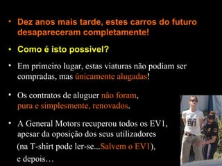 Como é isto possível? Dez anos mais tarde, estes carros do futuro desapareceram completamente! Em primeiro lugar, estas viaturas não podiam ser compradas, mas  únicamente alugadas ! Os contratos de aluguer  não foram ,  pura e simplesmente, renovados . A General Motors recuperou todos os EV1, apesar da oposição dos seus utilizadores (na T-shirt pode ler-se... Salvem o EV1 ), e depois… 