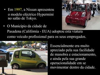 Em  1997 , a Nissan apresentou o modelo eléctrico Hypermini  no salão de Tokyo. O Município da cidade de Pasadena (Califórnia - EUA) adoptou esta viatura  como veiculo profissional para os seus empregados. Essencialmente era muito apreciado pela sua facilidade de manobra e estacionamento, e ainda pela sua grande operacionalidade em se movimentar dentro da cidade. 