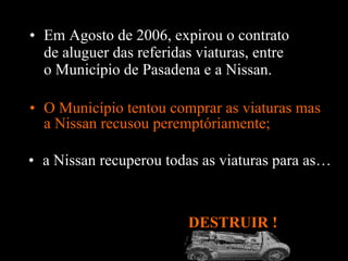 O Município tentou comprar as viaturas mas a Nissan recusou peremptóriamente; DESTRUIR !  Em Agosto de 2006, expirou o contrato de aluguer das referidas viaturas, entre o Município de Pasadena e a Nissan .  a Nissan recuperou todas as viaturas para as… 