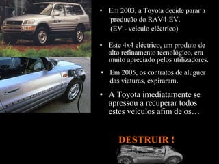 Em 2005, os contratos de aluguer das viaturas, expiraram .  Este 4x4 eléctrico, um produto de alto refinamento tecnológico, era muito apreciado pelos utilizadores.  A Toyota imediatamente se apressou a recuperar todos estes veículos afim de os…  Em 2003, a Toyota decide parar a produção do RAV4-EV. (EV - veiculo eléctrico)   DESTRUIR !  