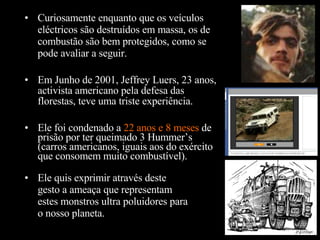 Ele foi condenado a  22 anos e 8 meses  de prisão por ter queimado 3 Hummer’s (carros americanos, iguais aos do exército que consomem muito combustível). Curiosamente enquanto que os veículos eléctricos são destruídos em massa, os de combustão são bem protegidos, como se pode avaliar a seguir. Em Junho de 2001, Jeffrey Luers, 23 anos, activista americano pela defesa das florestas, teve uma triste experiência. Ele quis exprimir através deste gesto a ameaça que representam estes monstros ultra poluidores para o nosso planeta. 