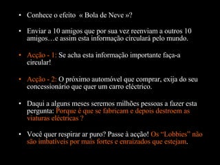 Conhece o efeito  « Bola de Neve »? Enviar a 10 amigos que por sua vez reenviam a outros 10 amigos…e assim esta informação circulará pelo mundo. Acção - 1:  Se acha esta informação importante faça-a circular! Daqui a alguns meses seremos milhões pessoas a fazer esta pergunta:  Porque é que se fabricam e depois destroem as viaturas eléctricas ?  Acção - 2:  O próximo automóvel que comprar, exija do seu concessionário que quer um carro eléctrico. Você quer respirar ar puro? Passe  à  acção!  Os “Lobbies” não são imbatíveis por mais fortes e enraizados que estejam . 