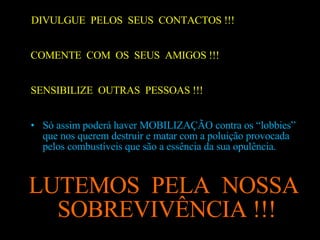 DIVULGUE  PELOS  SEUS  CONTACTOS !!! COMENTE  COM  OS  SEUS  AMIGOS !!! SENSIBILIZE  OUTRAS  PESSOAS !!! Só assim poderá haver MOBILIZAÇÃO contra os “lobbies” que nos querem destruir e matar com a poluição provocada pelos combustíveis que são a essência da sua opulência.  LUTEMOS  PELA  NOSSA SOBREVIVÊNCIA !!!  