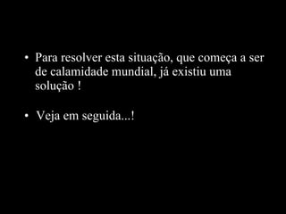 Para resolver esta situação, que começa a ser de calamidade mundial, já existiu uma solução  ! Veja em seguida...! 