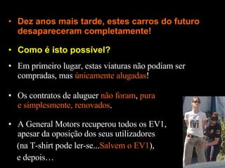 Como é isto possível? Dez anos mais tarde, estes carros do futuro desapareceram completamente! Em primeiro lugar, estas viaturas não podiam ser compradas, mas  únicamente alugadas ! Os contratos de aluguer  não foram ,  pura e simplesmente, renovados . A General Motors recuperou todos os EV1, apesar da oposição dos seus utilizadores (na T-shirt pode ler-se... Salvem o EV1 ), e depois… 