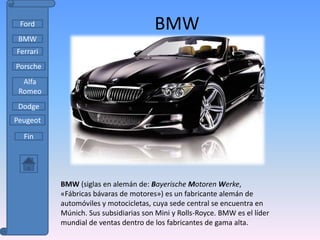 Ford                                 BMW
 BMW
Ferrari
Porsche
  Alfa
 Romeo
 Dodge
Peugeot

  Fin




          BMW (siglas en alemán de: Bayerische Motoren Werke,
          «Fábricas bávaras de motores») es un fabricante alemán de
          automóviles y motocicletas, cuya sede central se encuentra en
          Múnich. Sus subsidiarias son Mini y Rolls-Royce. BMW es el líder
          mundial de ventas dentro de los fabricantes de gama alta.
 