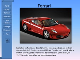 Ford                              Ferrari
 BMW
Ferrari
Porsche
  Alfa
 Romeo
 Dodge
Peugeot

  Fin




          Ferrari es un fabricante de automóviles superdeportivos con sede en
          Maranello(Italia). Fue fundada en 1929 por Enzo Ferrari como Scuderia
          Ferrari, construyendo automóviles de competición y más tarde, en
          1947, también pasó a fabricar coches deportivos.
 