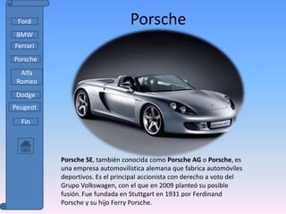 Ford                            Porsche
 BMW
Ferrari
Porsche
  Alfa
 Romeo
 Dodge
Peugeot

  Fin




          Porsche SE, también conocida como Porsche AG o Porsche, es
          una empresa automovilística alemana que fabrica automóviles
          deportivos. Es el principal accionista con derecho a voto del
          Grupo Volkswagen, con el que en 2009 planteó su posible
          fusión. Fue fundada en Stuttgart en 1931 por Ferdinand
          Porsche y su hijo Ferry Porsche.
 