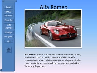 Ford                    Alfa Romeo
 BMW
Ferrari
Porsche
  Alfa
 Romeo
 Dodge
Peugeot

  Fin




          Alfa Romeo es una marca italiana de automóviles de lujo,
          fundada en 1910 en Milán. Los automóviles de Alfa
          Romeo siempre han sido famosos por su elegante diseño
          y sus prestaciones, sobre todo en los segmentos de Gran
          Turismo y Deportivos.
 