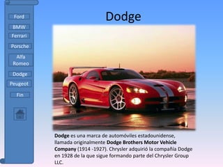 Ford                          Dodge
 BMW
Ferrari
Porsche
  Alfa
 Romeo
 Dodge
Peugeot

  Fin




          Dodge es una marca de automóviles estadounidense,
          llamada originalmente Dodge Brothers Motor Vehicle
          Company (1914 -1927). Chrysler adquirió la compañía Dodge
          en 1928 de la que sigue formando parte del Chrysler Group
          LLC.
 