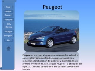 Ford                          Peugeot
 BMW
Ferrari
Porsche
  Alfa
 Romeo
 Dodge
Peugeot

  Fin




          Peugeot es una marca francesa de automóviles, vehículos
          comerciales y automóviles de carreras, cuyas raíces se
          remontan a la fabricación de bicicletas y molinillos de café —
          primera invención de Jean-Jacques Peugeot— a principios del
          siglo XIX. La marca celebró en el año 2010 sus 200 años de
          historia.
 