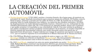  Nicolas-Joseph Cugnot (1725-1804), escritor e inventor francés, dio el gran paso, al construir un
automóvil de vapor, diseñado inicialmente para arrastrar piezas de artillería. El Fardier, como lo
llamó Cugnot, comenzó a circular por las calles de París en 1769. Se trataba de un triciclo que
montaba sobre la rueda delantera una caldera y un motor de dos cilindros verticales y 50 litros
de desplazamiento; la rueda delantera resultaba tractora y directriz a la vez, trabajando los dos
cilindros directamente sobre ella. En 1770 construyó un segundo modelo, mayor que el primero,
y que podía arrastrar 4,5 toneladas a una velocidad de 4 km./h. Con esta versión se produjo el
que podría considerarse 'primer accidente automovilístico' de la historia, al resultar imposible el
correcto manejo del monumental vehículo, que acabó chocando contra una pared que se
derrumbó fruto del percance. Cugnot todavía tuvo tiempo de construir una tercera versión en
1771, que se conserva expuesta en la actualidad en el Museo Nacional de la Técnica de París.
 En 1784 William Murdoch construyó un modelo de carro a vapor y en 1801 Richard
Trevithick condujo un vehículo en Camborne (Reino Unido).1 En estos primeros vehículos se
desarrollaron innovaciones como el freno de mano, las velocidades y el volante.
 En 1815 Josef Bozek, construyó un auto con motor propulsado con aceite.2 Walter Hancock, En
1838, Robert Davidson construyó una locomotora eléctrica que alcanzó 6 km por hora. Entre
1832 y 1839 Robert Anderson inventó el primer auto propulsado por células eléctricas no
recargables.
 