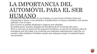  El carro fue una revolución en sus tiempos, ya que lo que el honre tenia que
transportar a mano, o con animales, lo podía hacer en mayor cantidad y con menos
esfuerzo. Con el carro.
Con el carro se podían desplazar a lugares mas alejados.
Te podría poner muchos ejemplos de beneficios de la invención del carro.
Pero yo creo que el mayor de los mayores beneficios, es que fue la primera idea de
transporte que dio lugar a la evolución que podemos experimentar, cada día, en
nuestra vida cotidiana el hombre acepto una máquina acepto el automóvil para
uso personal.
 