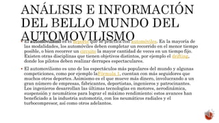  El automovilismo es el deporte que se practica con automóviles. En la mayoría de
las modalidades, los automóviles deben completar un recorrido en el menor tiempo
posible, o bien recorrer un circuito la mayor cantidad de veces en un tiempo fijo.
Existen otras disciplinas que tienen objetivos distintos, por ejemplo el drifting,
donde los pilotos deben realizar derrapes espectaculares.
 El automovilismo es uno de los espectáculos más populares del mundo y algunas
competiciones, como por ejemplo laFórmula 1, cuentan con más seguidores que
muchos otros deportes. Asimismo es el que mueve más dinero, involucrando a un
gran número de empresas, fabricantes, deportistas, ingenieros y patrocinantes.
Los ingenieros desarrollan las últimas tecnologías en motores, aerodinámica,
suspensión y neumáticos para lograr el máximo rendimiento; estos avances han
beneficiado a la industria automotriz, con los neumáticos radiales y el
turbocompresor, así como otros adelantos.
 