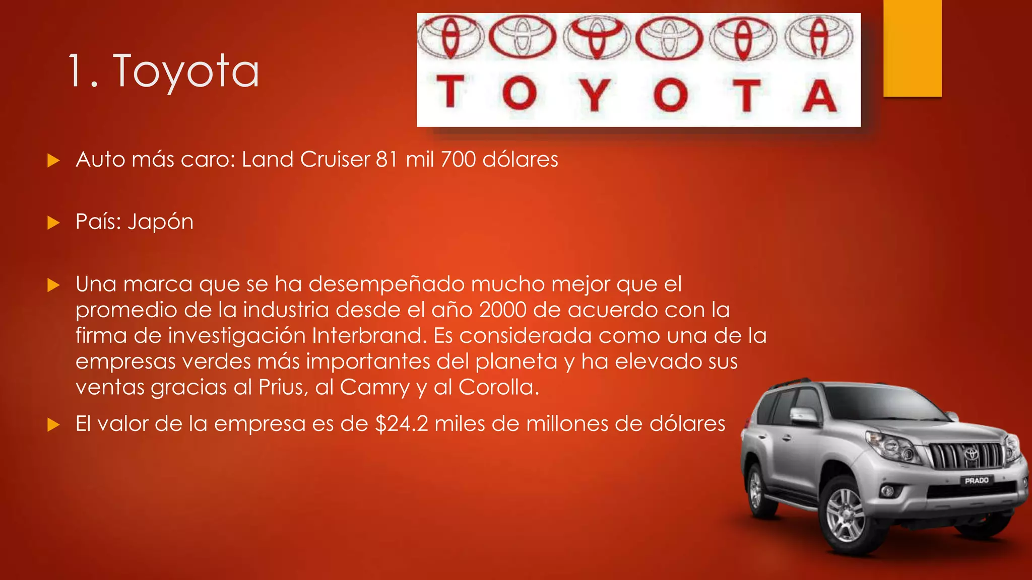 1. Toyota
 Auto más caro: Land Cruiser 81 mil 700 dólares
 País: Japón
 Una marca que se ha desempeñado mucho mejor que el
promedio de la industria desde el año 2000 de acuerdo con la
firma de investigación Interbrand. Es considerada como una de la
empresas verdes más importantes del planeta y ha elevado sus
ventas gracias al Prius, al Camry y al Corolla.
 El valor de la empresa es de $24.2 miles de millones de dólares
 