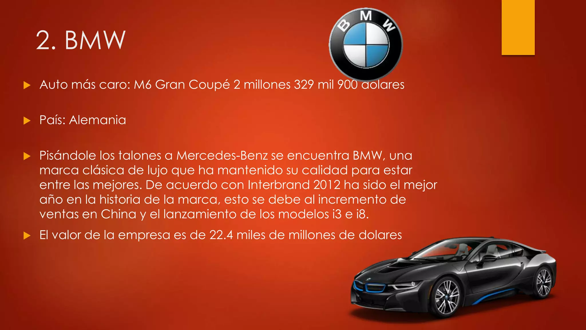 2. BMW
 Auto más caro: M6 Gran Coupé 2 millones 329 mil 900 dolares
 País: Alemania
 Pisándole los talones a Mercedes-Benz se encuentra BMW, una
marca clásica de lujo que ha mantenido su calidad para estar
entre las mejores. De acuerdo con Interbrand 2012 ha sido el mejor
año en la historia de la marca, esto se debe al incremento de
ventas en China y el lanzamiento de los modelos i3 e i8.
 El valor de la empresa es de 22.4 miles de millones de dolares
 