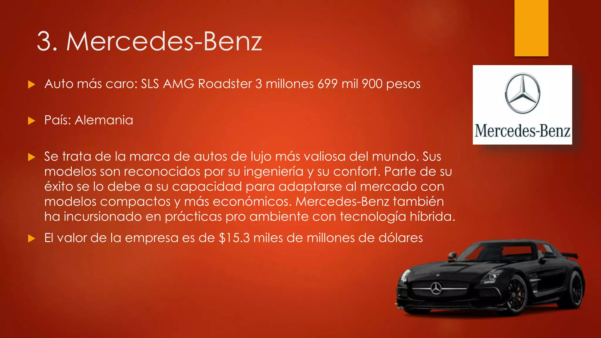 3. Mercedes-Benz
 Auto más caro: SLS AMG Roadster 3 millones 699 mil 900 pesos
 País: Alemania
 Se trata de la marca de autos de lujo más valiosa del mundo. Sus
modelos son reconocidos por su ingeniería y su confort. Parte de su
éxito se lo debe a su capacidad para adaptarse al mercado con
modelos compactos y más económicos. Mercedes-Benz también
ha incursionado en prácticas pro ambiente con tecnología híbrida.
 El valor de la empresa es de $15.3 miles de millones de dólares
 