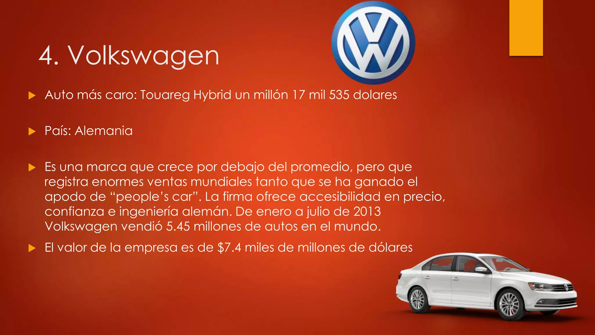 4. Volkswagen
 Auto más caro: Touareg Hybrid un millón 17 mil 535 dolares
 País: Alemania
 Es una marca que crece por debajo del promedio, pero que
registra enormes ventas mundiales tanto que se ha ganado el
apodo de “people’s car”. La firma ofrece accesibilidad en precio,
confianza e ingeniería alemán. De enero a julio de 2013
Volkswagen vendió 5.45 millones de autos en el mundo.
 El valor de la empresa es de $7.4 miles de millones de dólares
 