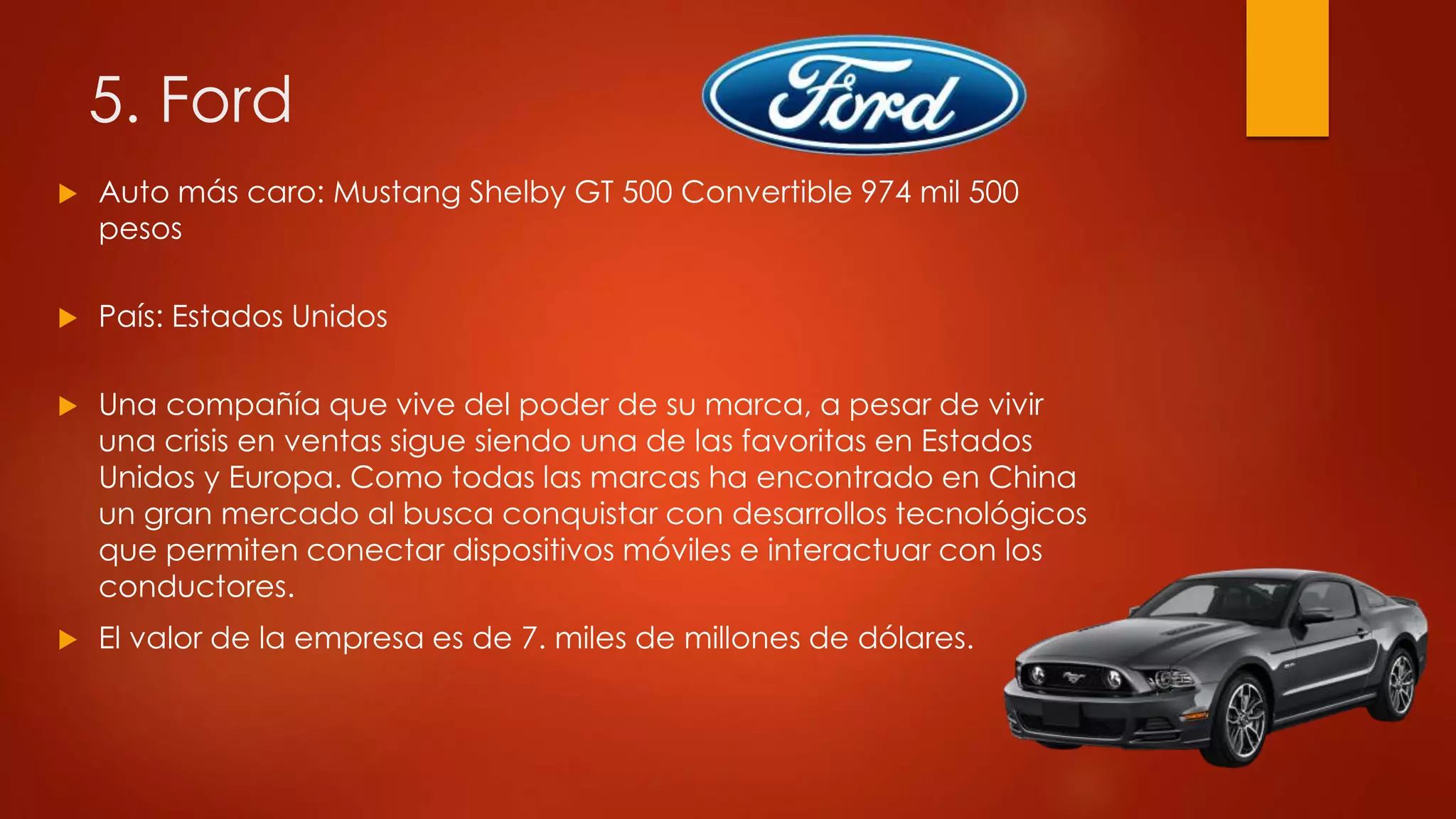 5. Ford
 Auto más caro: Mustang Shelby GT 500 Convertible 974 mil 500
pesos
 País: Estados Unidos
 Una compañía que vive del poder de su marca, a pesar de vivir
una crisis en ventas sigue siendo una de las favoritas en Estados
Unidos y Europa. Como todas las marcas ha encontrado en China
un gran mercado al busca conquistar con desarrollos tecnológicos
que permiten conectar dispositivos móviles e interactuar con los
conductores.
 El valor de la empresa es de 7. miles de millones de dólares.
 