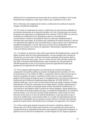 37
definición de los componentes que hacen parte de la asistencia inmediata y de la ayuda
humanitaria de emergencia, como al peso relativo que el gobierno le dio a éstos.
III.6.2. Elementos del componente de retorno y reubicación de la política de atención
integral a la población desplazada
110. En cuanto al componente de retorno y reubicación, las observaciones señaladas en
los distintos documentos de evaluación remitidos a la Corte Constitucional con ocasión
del proceso de seguimiento al cumplimiento de la sentencia T-025 de 2004, así como los
resultados de la aplicación de los indicadores relativos a la estabilización
socioeconómica, resaltan la necesidad de afinar las soluciones adoptadas hasta el
momento para estas etapas, de tal manera que contribuyan de manera armónica y efectiva
a la superación del estado de cosas inconstitucional y al goce efectivo de los derechos de
la población desplazada. La Corte reitera que el retorno de los desplazados debe
cumplirse de acuerdo a los criterios de seguridad, voluntariedad y dignidad descritos en
varias providencias anteriores.
111. A lo anterior se suman las cifras sobre la persistencia del desplazamiento, a pesar del
debate existente sobre las cifras gubernamentales y las que manejan otros sistemas de
información, así como sobre el número de personas retornadas efectivamente dada la
ocurrencia del retorno gota a gota. Aún si se toman sólo las cifras oficiales a partir del
año 2003, el fenómeno del desplazamiento sigue arrojando una cifra promedio de
240.000 desplazados al año, lo que muestra la precaria capacidad del Estado para
garantizar la no repetición de este fenómeno.
112. En la respuesta gubernamental a los documentos de evaluación de algunos
componentes de la política pública de atención al desplazamiento remitida a la Corte
Constitucional el 21 de octubre de 2008, y en particular sobre las observaciones que se
hicieran a la política de retorno, el gobierno resalta como un avance importante la
adopción del Protocolo de Retornos para el Acompañamiento a los Procesos de Retorno o
Reubicación de la Población Desplazada desarrollado por ACCION SOCIAL. No
obstante señaló que “aun no existe un documento técnico que pueda continuar el trabajo
delineado por el Protocolo, generando esto un limbo político, jurídico, administrativo e
institucional el cual debe ser manejado desde la Mesa Nacional de Estabilización,” lo
cual muestra la necesidad de afinar la política de retorno adoptada. Agrega también que
“si bien dentro de la política publica de apoyo a la población desplazada se ha incluido el
tema de retorno, no es claro que este haya tenido preferencia, como sucede con otras
líneas de acción como es el caso de atención humanitaria, lo que deja entrever que el
tema de la estabilización socioeconómica debe ser revisado mas detenidamente por las
instituciones responsables, para así generar acciones eficaces y eficientes que permitan
garantizar el goce efectivo de derechos de los retornado y la reparación a las victimas.”
113. Como avances para mejorar los procesos de retorno, el gobierno señaló en su
informe que con el fin de realizar intervenciones en los municipios de retorno para la
reconstrucción de su capacidad institucional e para impulsar su desarrollo económico, el
gobierno creó el Centro de Coordinación y Acción Integral (CCAI). Según el gobierno
 