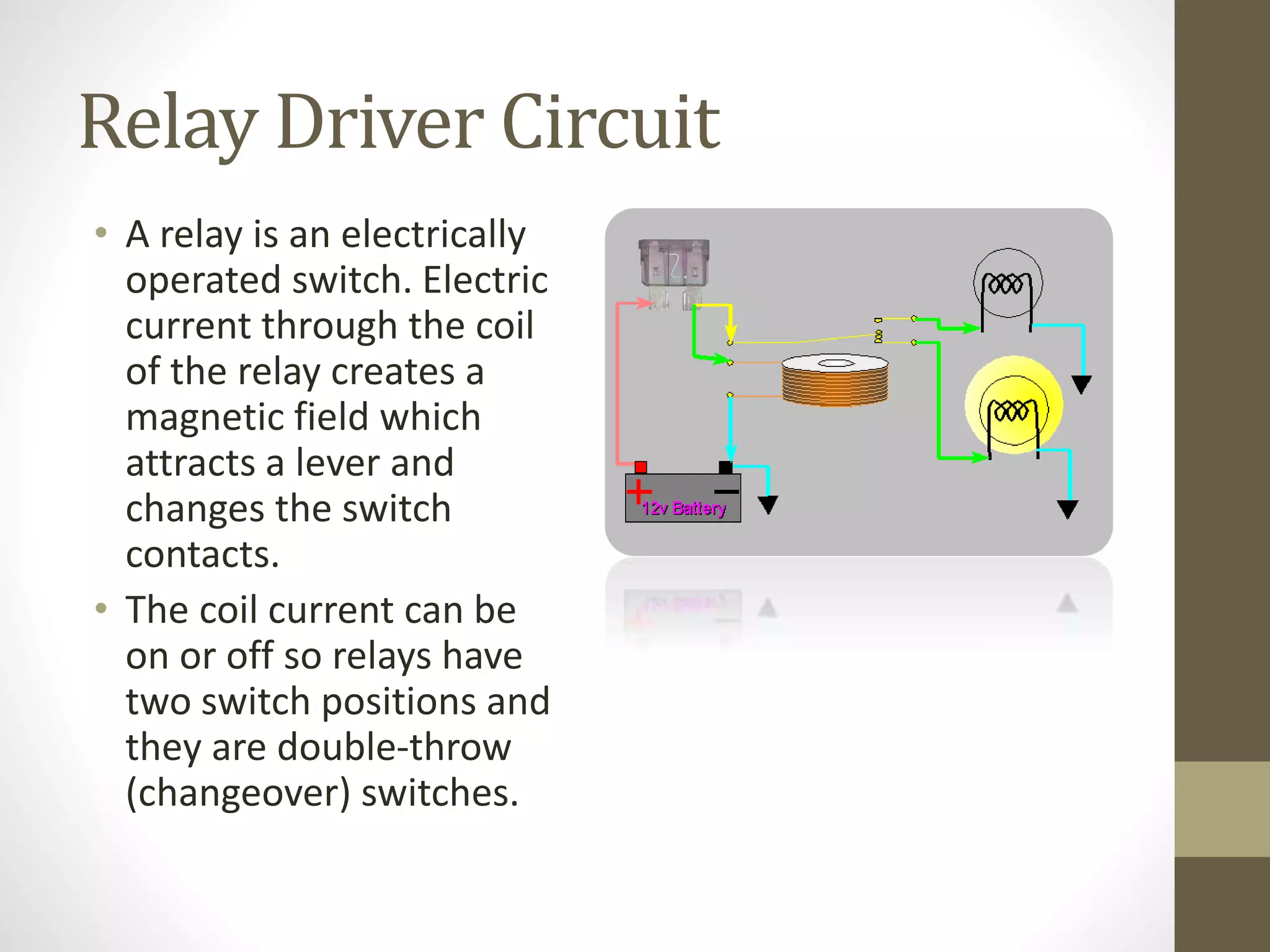 Relay Driver Circuit
• A relay is an electrically
operated switch. Electric
current through the coil
of the relay creates a
magnetic field which
attracts a lever and
changes the switch
contacts.
• The coil current can be
on or off so relays have
two switch positions and
they are double-throw
(changeover) switches.
 