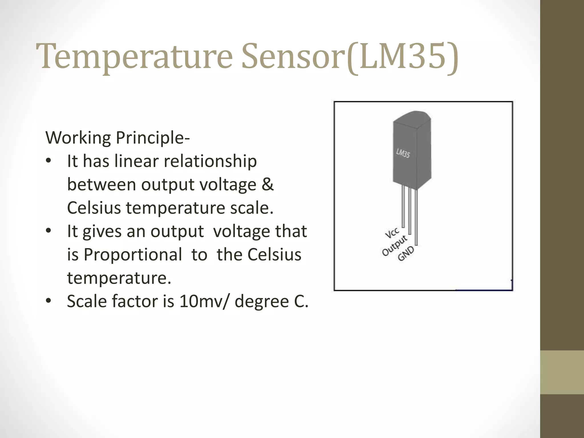 Temperature Sensor(LM35)
Working Principle-
• It has linear relationship
between output voltage &
Celsius temperature scale.
• It gives an output voltage that
is Proportional to the Celsius
temperature.
• Scale factor is 10mv/ degree C.
 