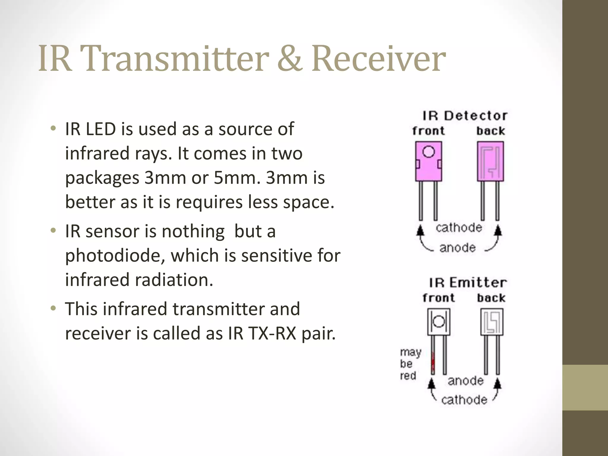 IR Transmitter & Receiver
• IR LED is used as a source of
infrared rays. It comes in two
packages 3mm or 5mm. 3mm is
better as it is requires less space.
• IR sensor is nothing but a
photodiode, which is sensitive for
infrared radiation.
• This infrared transmitter and
receiver is called as IR TX-RX pair.
 